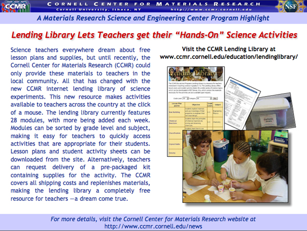 Science teachers everywhere dream about free lesson plans and supplies, but until recently, the Cornell Center for Materials Research (CCMR) could only provide these materials to teachers in the local community. All that has changed with the new CCMR internet lending library of science experiments. This new resource makes activities available to teachers across the country at the click of a mouse. The lending library currently features 28 modules, with more being added each week. Modules can be sorted by grade level and subject, making it easy for teachers to quickly access activities that are appropriate for their students. Lesson plans and student activity sheets can be downloaded from the site. Alternatively, teachers can request delivery of a pre-packaged kit containing supplies for the activity. The CCMR covers all shipping costs and replenishes materials, making the lending library a completely free resource for teachers â€”a dream come true.<br />